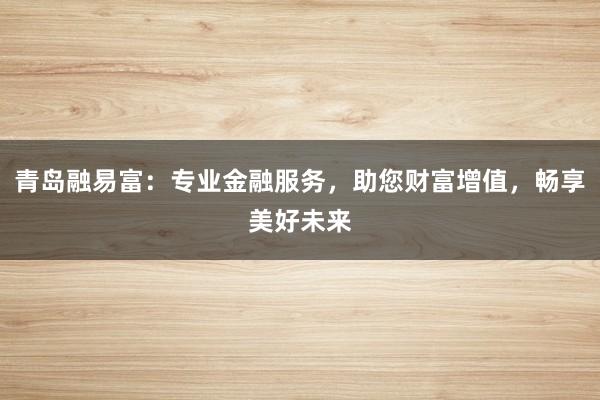 青岛融易富：专业金融服务，助您财富增值，畅享美好未来