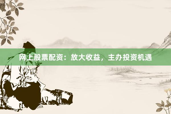 网上股票配资：放大收益，主办投资机遇