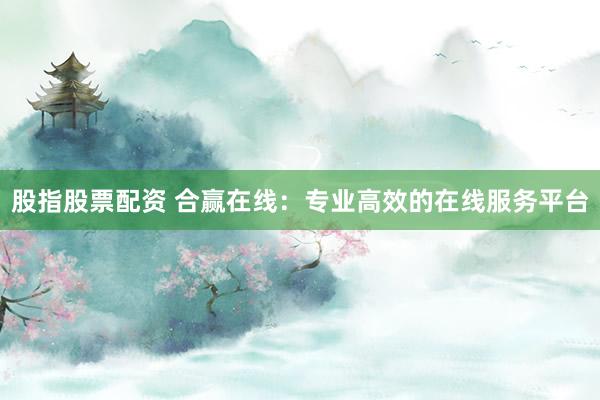 股指股票配资 合赢在线：专业高效的在线服务平台