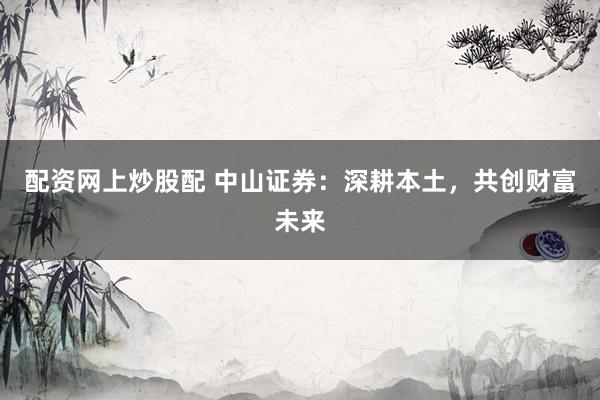 配资网上炒股配 中山证券：深耕本土，共创财富未来