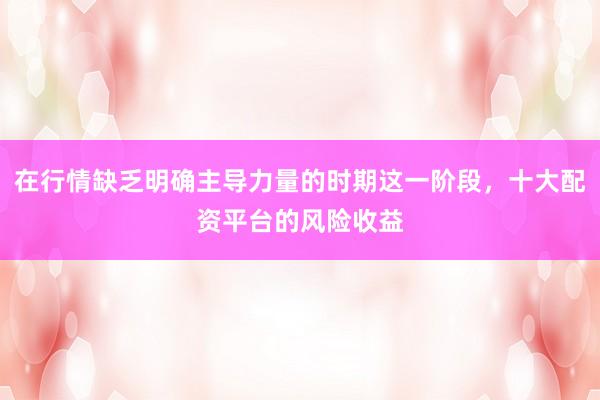 在行情缺乏明确主导力量的时期这一阶段，十大配资平台的风险收益