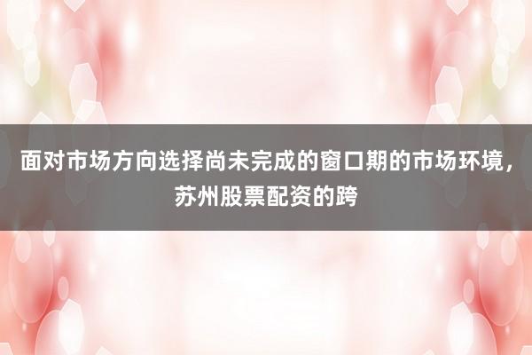 面对市场方向选择尚未完成的窗口期的市场环境，苏州股票配资的跨