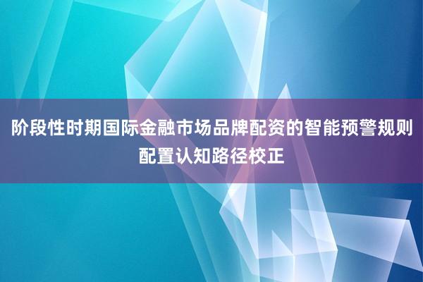 阶段性时期国际金融市场品牌配资的智能预警规则配置认知路径校正