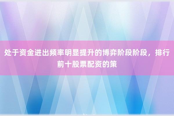 处于资金进出频率明显提升的博弈阶段阶段，排行前十股票配资的策