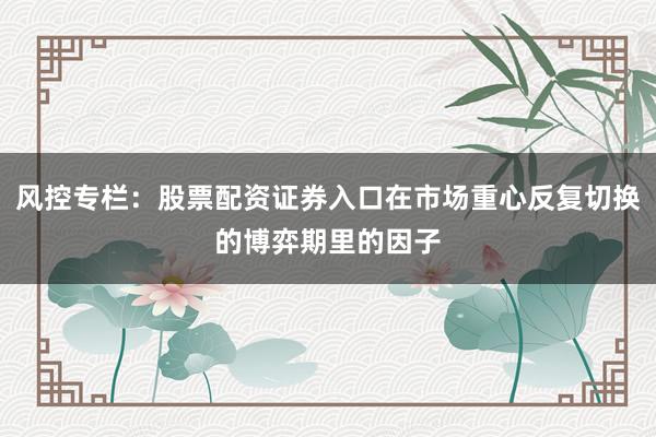 风控专栏:股票配资证券入口在市场重心反复切换的博弈期里的因子