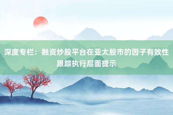 深度专栏：融资炒股平台在亚太股市的因子有效性跟踪执行层面提示